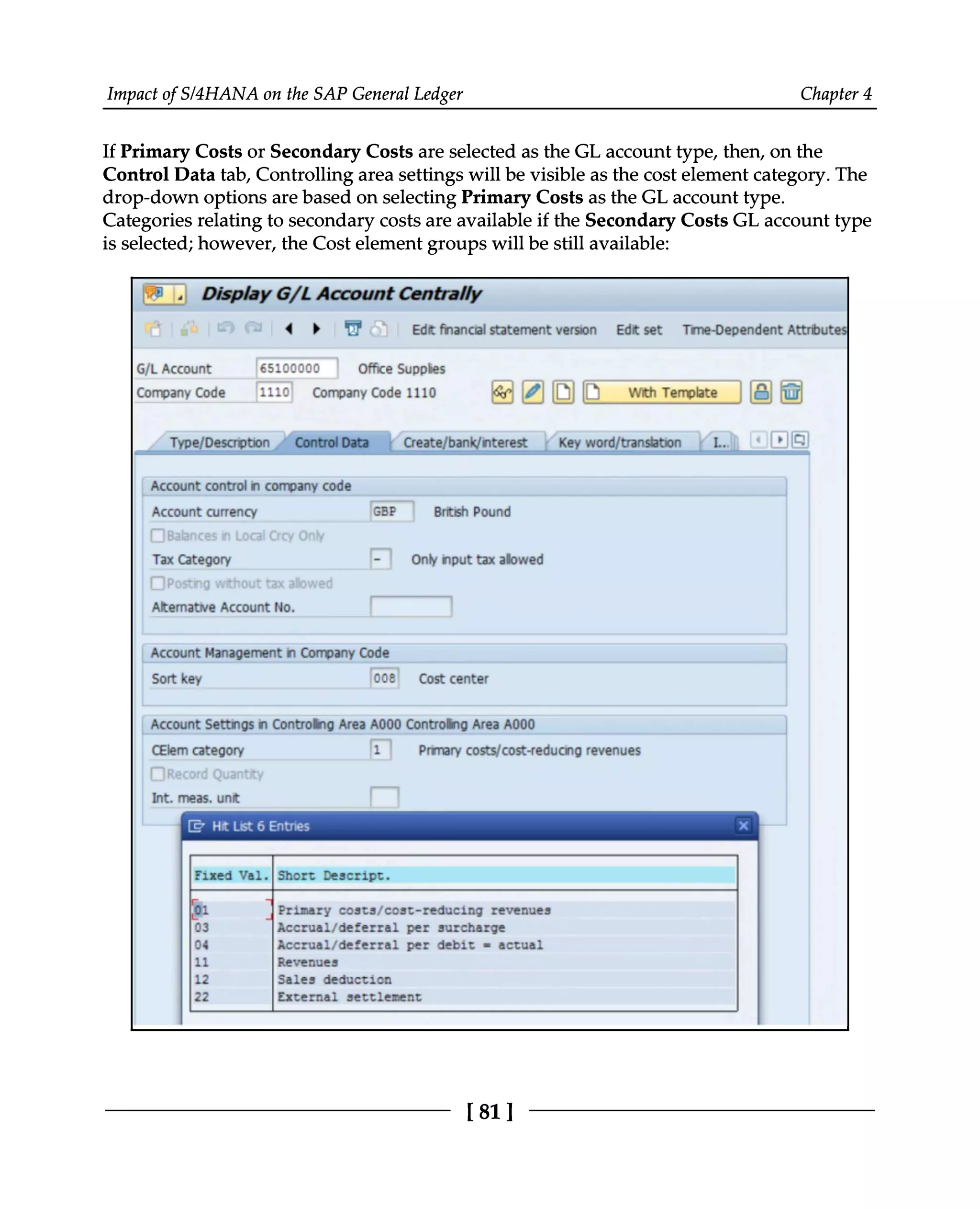 Impact of S/4HANA on the SAP General Ledger Chapter 4
If Primary Costs or Secondary Costs are selected as the GL account type, then, on the
Control Data tab, Controlling area settings will be visible as the cost element category. The
drop-down options are based on selecting Primary Costs as the GL account type.
Categories relating to secondary costs are available if the Secondary Costs GL account type
is selected; however, the Cost element groups will be still available:
[81 ]
 