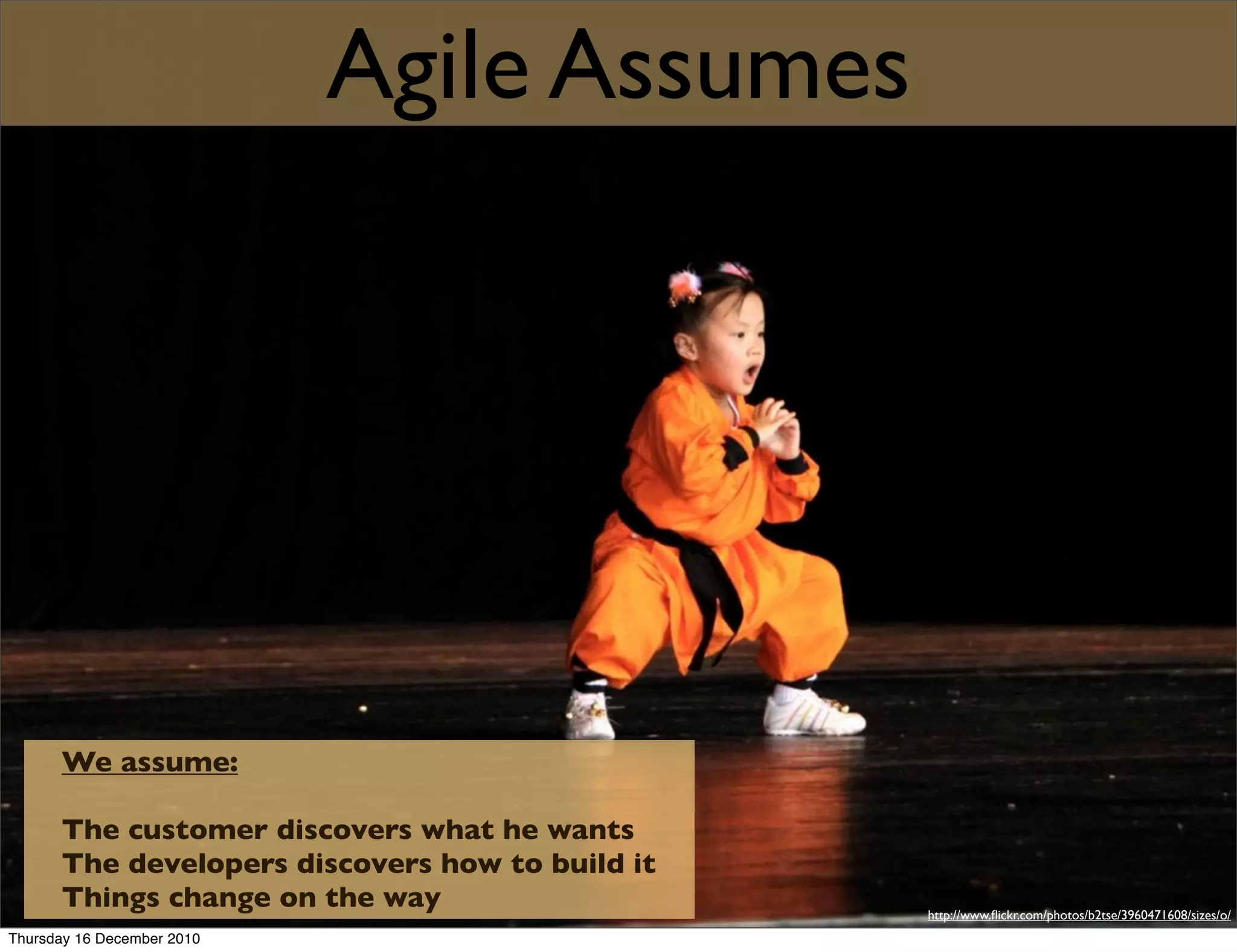Agile Assumes




      We assume:

      The customer discovers what he wants
      The developers discovers how to build it
      Things change on the way                   http://www.ﬂickr.com/photos/b2tse/3960471608/sizes/o/
Thursday 16 December 2010
 