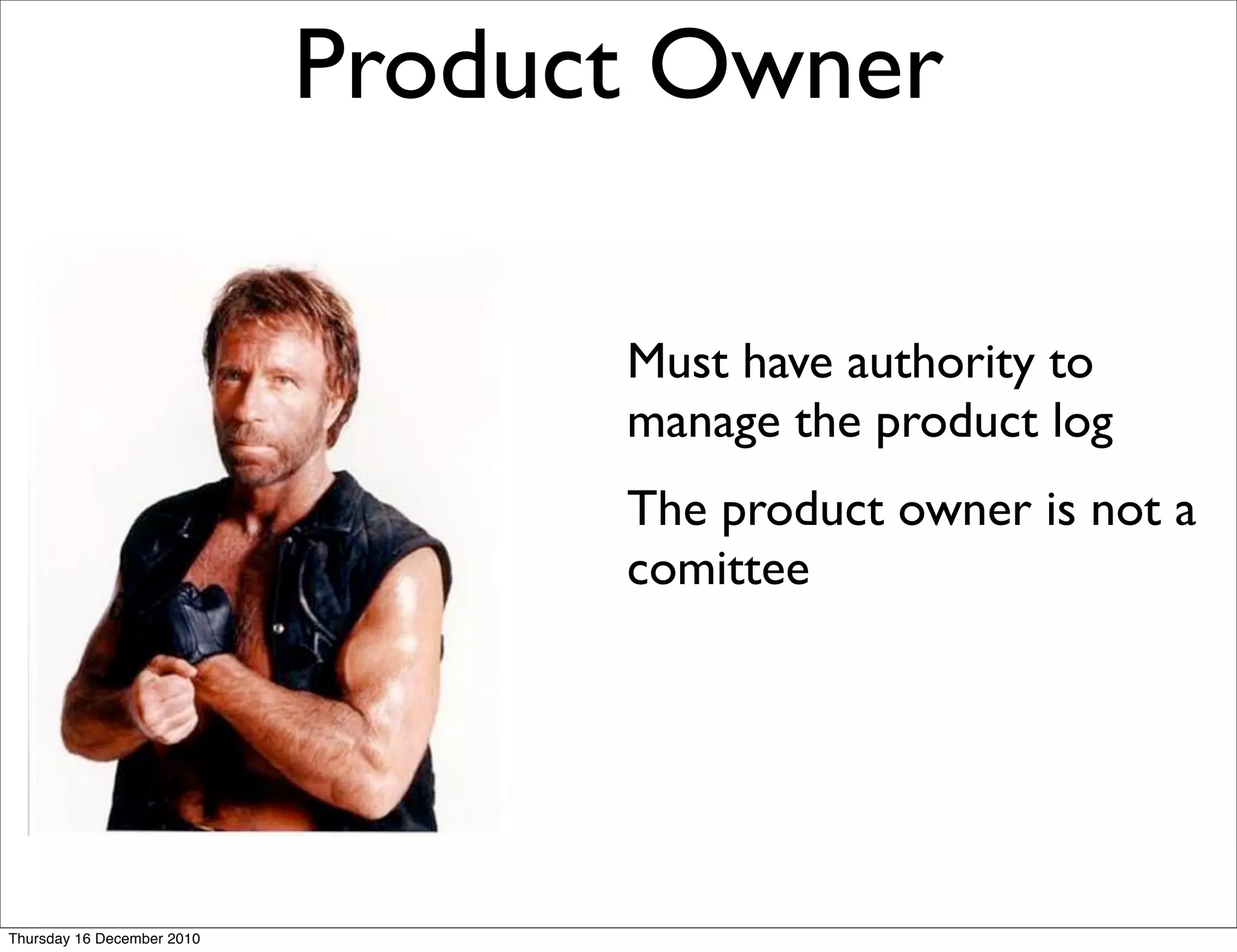 Product Owner

                                  Must have authority to
                                  manage the product log
                                  The product owner is not a
                                  comittee




Thursday 16 December 2010
 