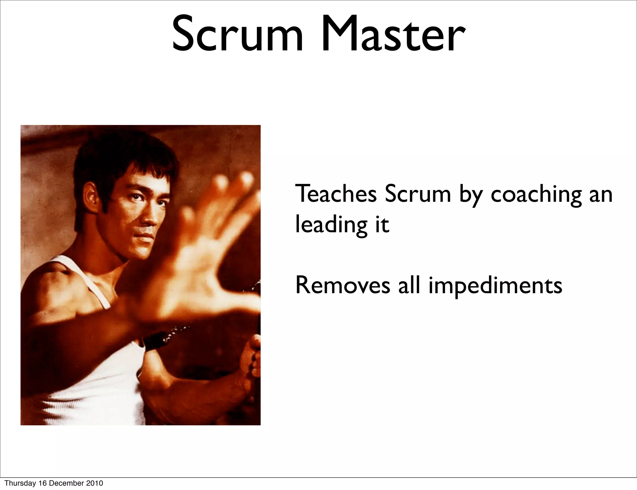 Scrum Master

                                 Teaches Scrum by coaching an
                                 leading it

                                 Removes all impediments




Thursday 16 December 2010
 
