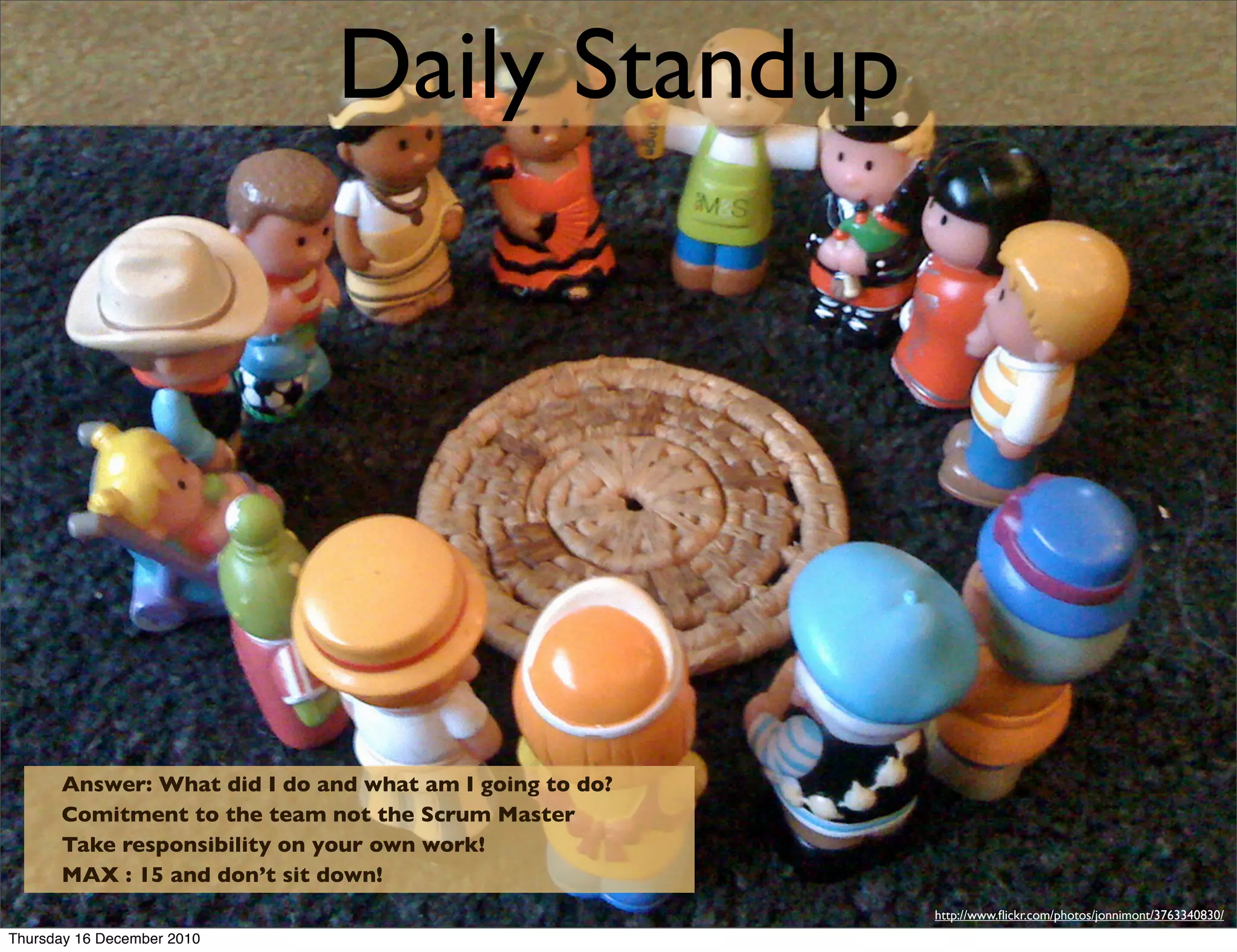 Daily Standup




      Answer: What did I do and what am I going to do?
      Comitment to the team not the Scrum Master
      Take responsibility on your own work!
      MAX : 15 and don’t sit down!
                                                         http://www.ﬂickr.com/photos/jonnimont/3763340830/
Thursday 16 December 2010
 