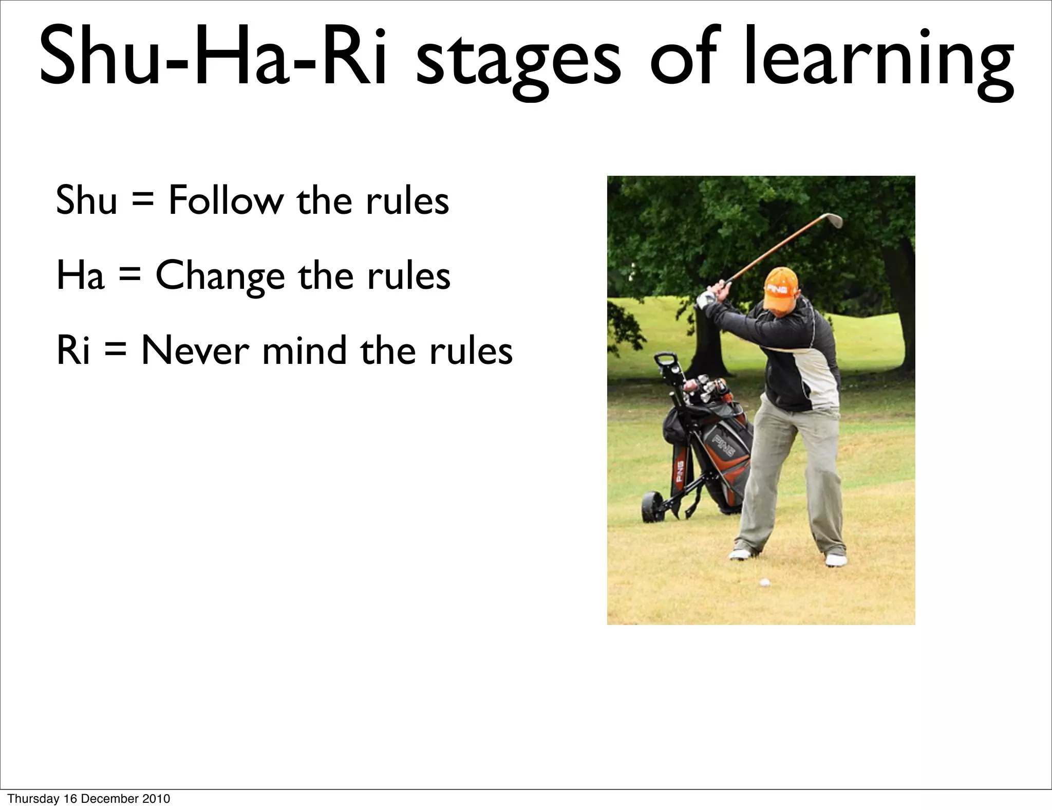 Shu-Ha-Ri stages of learning
       Shu = Follow the rules
       Ha = Change the rules
       Ri = Never mind the rules




Thursday 16 December 2010
 