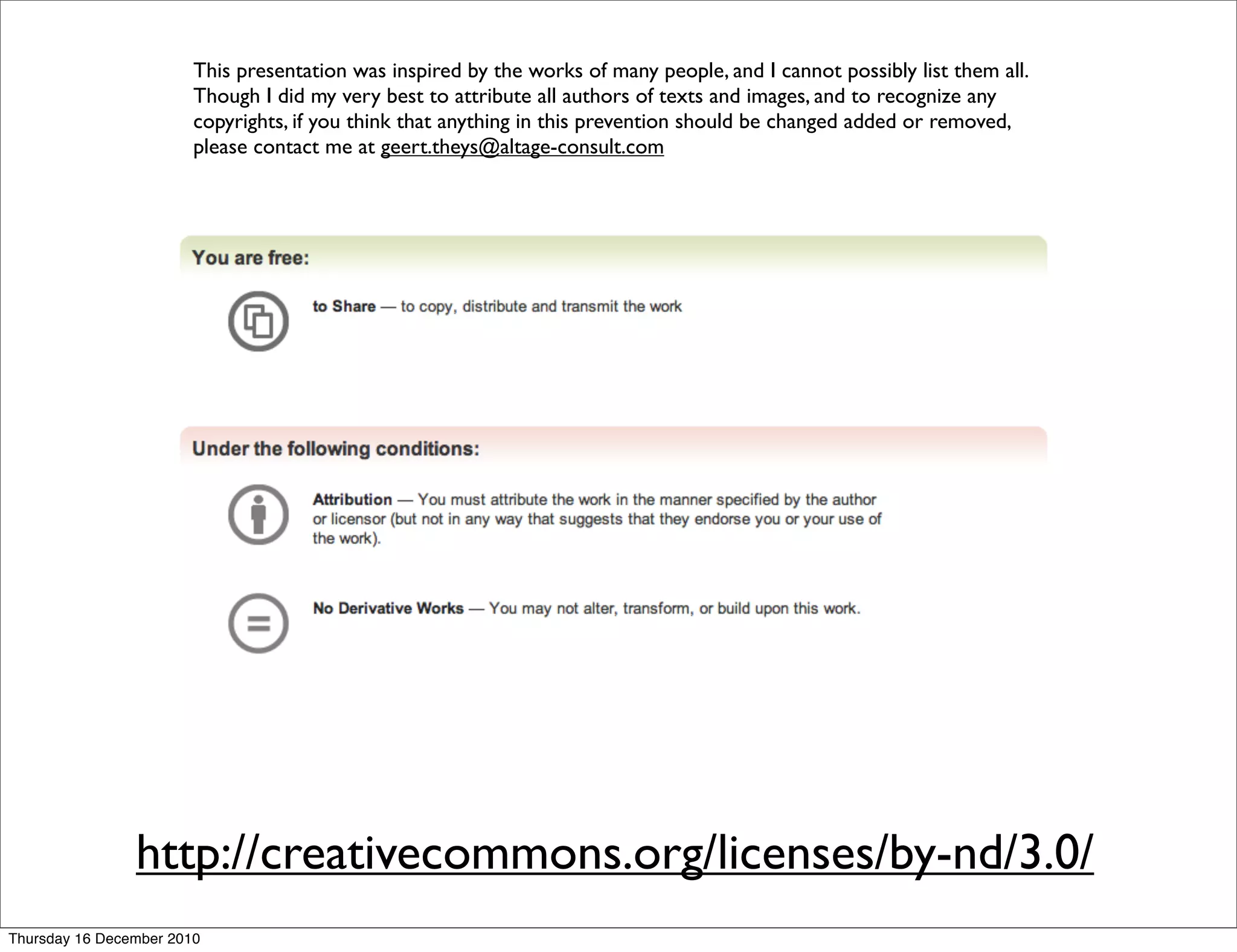 This presentation was inspired by the works of many people, and I cannot possibly list them all.
                        Though I did my very best to attribute all authors of texts and images, and to recognize any
                        copyrights, if you think that anything in this prevention should be changed added or removed,
                        please contact me at geert.theys@altage-consult.com




                http://creativecommons.org/licenses/by-nd/3.0/
Thursday 16 December 2010
 