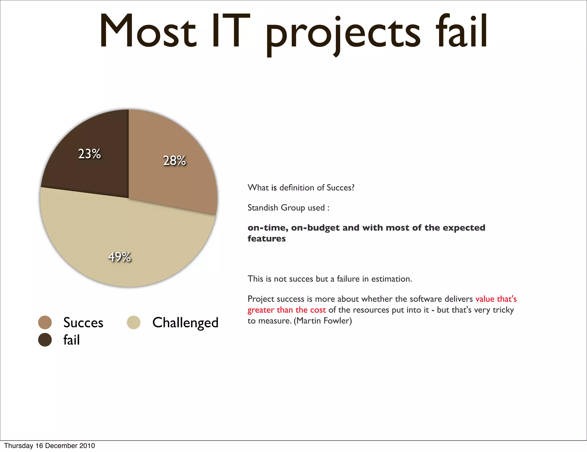 Most IT projects fail

                    23%            28%
                                               What is deﬁnition of Succes?

                                               Standish Group used :

                                               on-time, on-budget and with most of the expected
                                               features

                            49%
                                               This is not succes but a failure in estimation.

                                               Project success is more about whether the software delivers value that's
                                               greater than the cost of the resources put into it - but that's very tricky
                Succes            Challenged   to measure. (Martin Fowler)

                fail




Thursday 16 December 2010
 