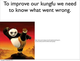To improve our kungfu we need
       to know what went wrong.




                            Po: I know you're trying to be all mystical and Kung Fu-
                            ey, but could you tell me where we're going?




Thursday 16 December 2010
 
