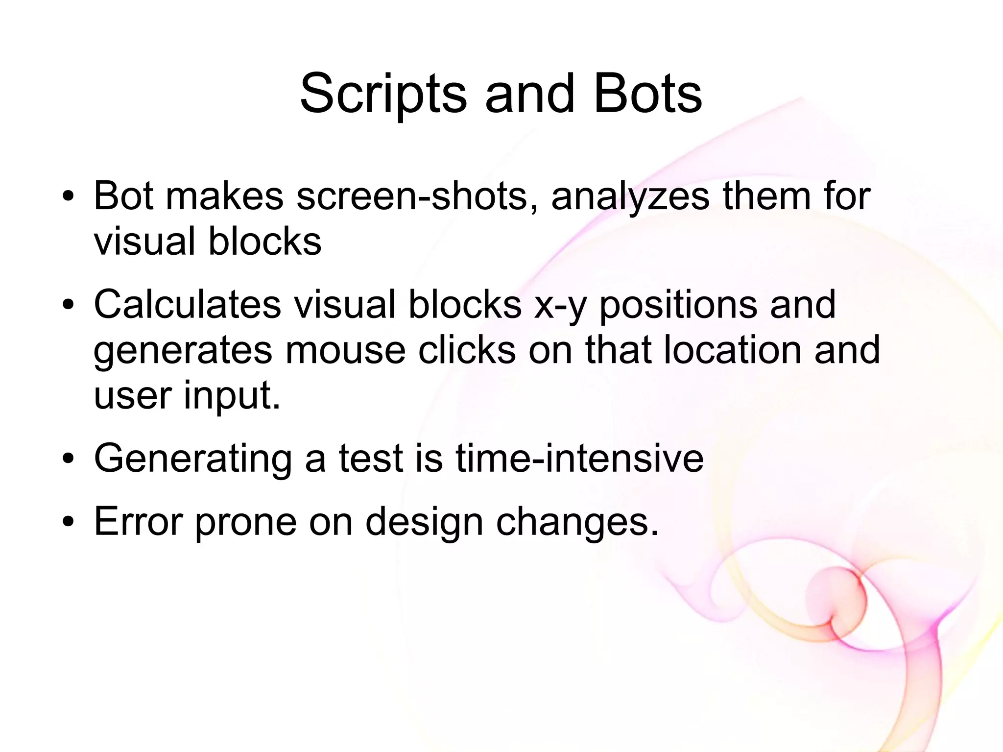 Scripts and Bots
●   Bot makes screen-shots, analyzes them for
    visual blocks
●   Calculates visual blocks x-y positions and
    generates mouse clicks on that location and
    user input.
●   Generating a test is time-intensive
●   Error prone on design changes.
 