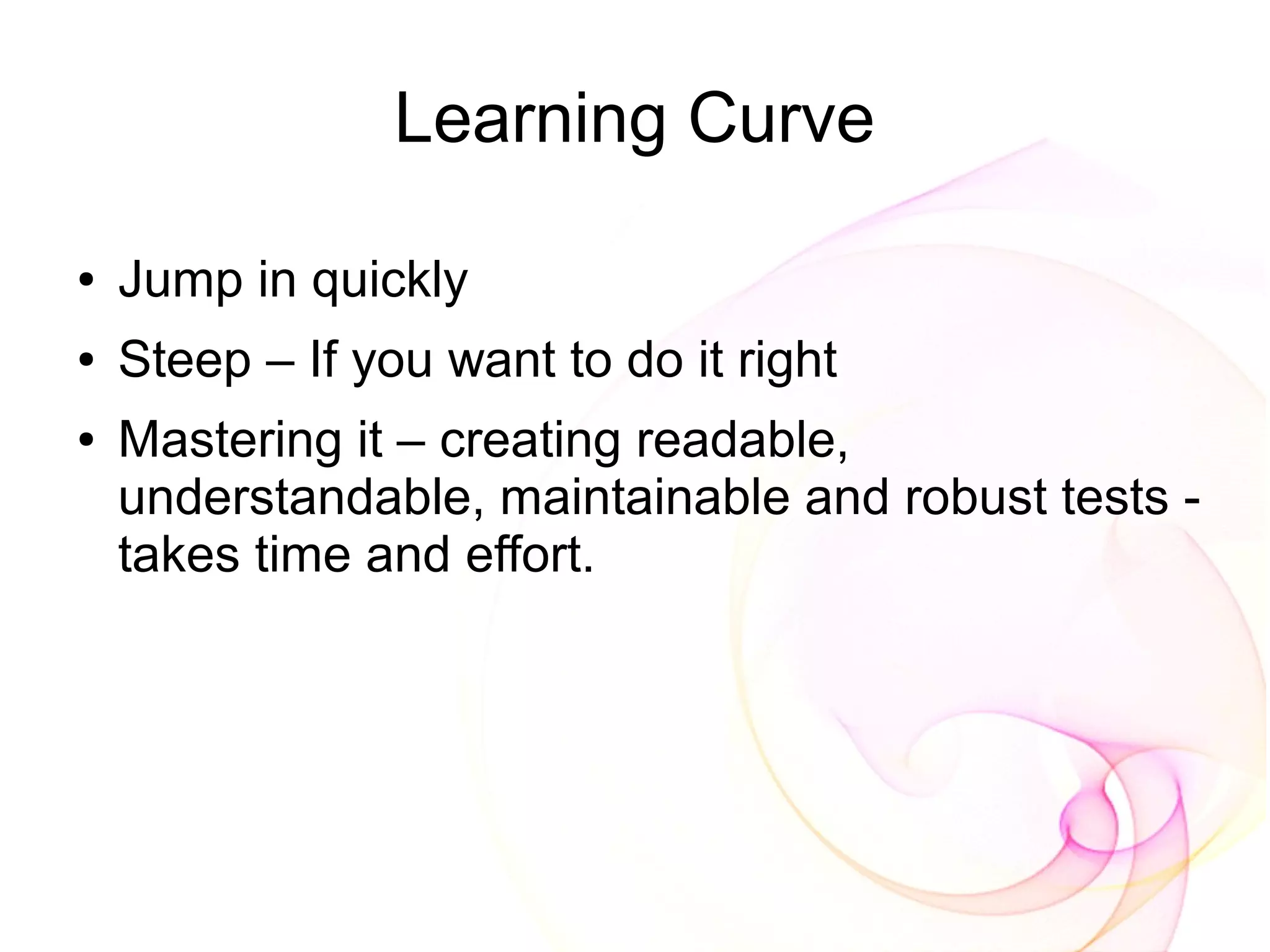 Learning Curve

●   Jump in quickly
●   Steep – If you want to do it right
●   Mastering it – creating readable,
    understandable, maintainable and robust tests -
    takes time and effort.
 