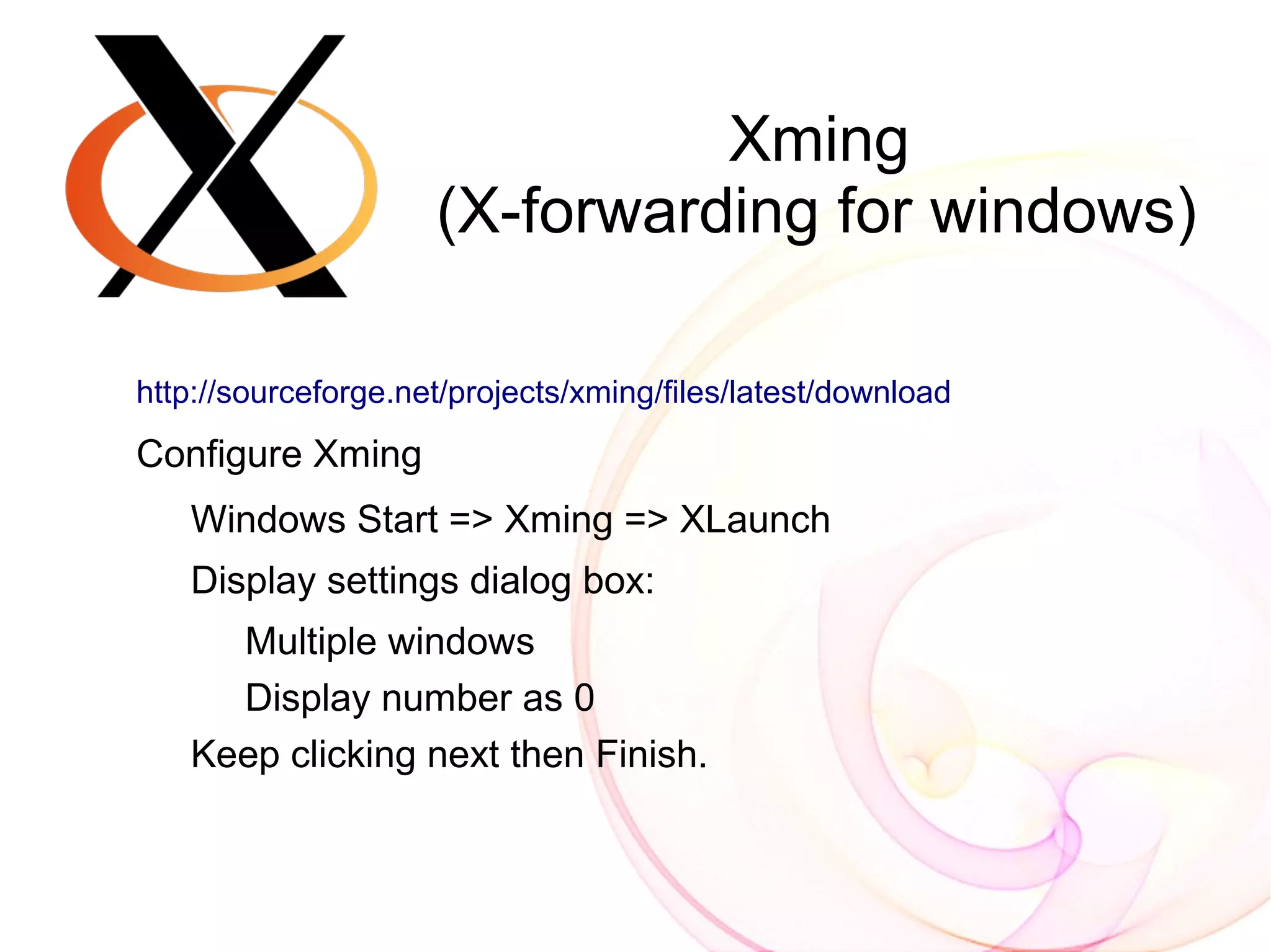 Xming
                     (X-forwarding for windows)

http://sourceforge.net/projects/xming/files/latest/download

Configure Xming
   Windows Start => Xming => XLaunch
   Display settings dialog box:
     Multiple windows
     Display number as 0
   Keep clicking next then Finish.
 