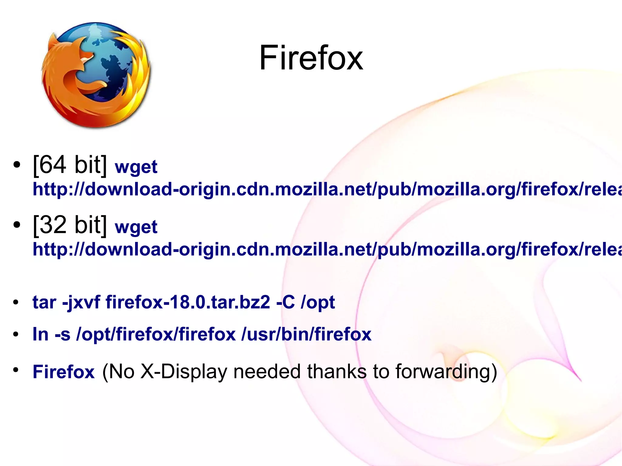 Firefox

●   [64 bit] wget
    http://download-origin.cdn.mozilla.net/pub/mozilla.org/firefox/relea
●   [32 bit] wget
    http://download-origin.cdn.mozilla.net/pub/mozilla.org/firefox/relea

●   tar -jxvf firefox-18.0.tar.bz2 -C /opt
●   ln -s /opt/firefox/firefox /usr/bin/firefox
●
    Firefox (No X-Display needed thanks to forwarding)
 