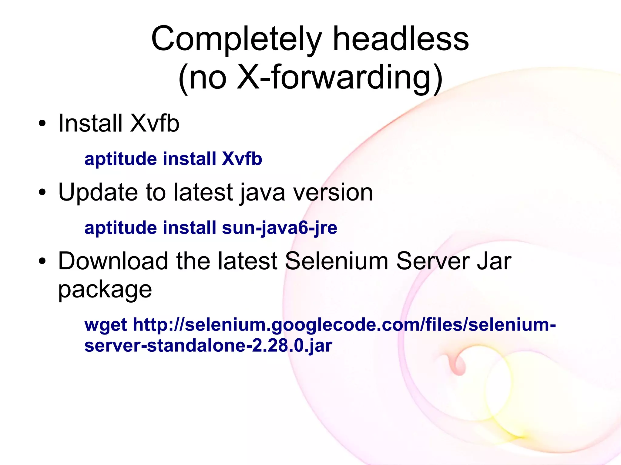 Completely headless
              (no X-forwarding)
●   Install Xvfb
      aptitude install Xvfb
●   Update to latest java version
      aptitude install sun-java6-jre
●   Download the latest Selenium Server Jar
    package
      wget http://selenium.googlecode.com/files/selenium-
      server-standalone-2.28.0.jar
 