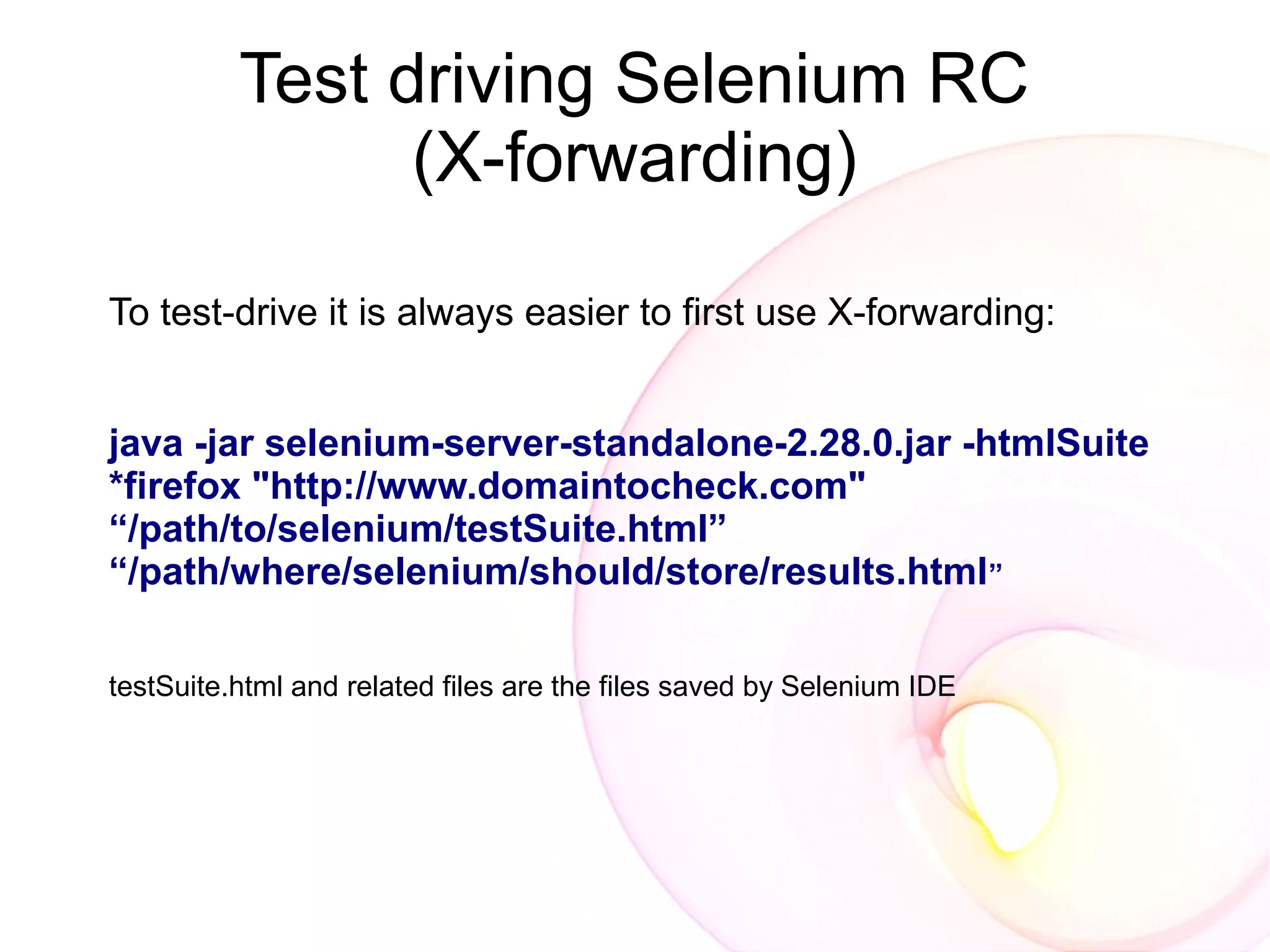 Test driving Selenium RC
                (X-forwarding)

To test-drive it is always easier to first use X-forwarding:


java -jar selenium-server-standalone-2.28.0.jar -htmlSuite
*firefox "http://www.domaintocheck.com"
“/path/to/selenium/testSuite.html”
“/path/where/selenium/should/store/results.html”

testSuite.html and related files are the files saved by Selenium IDE
 