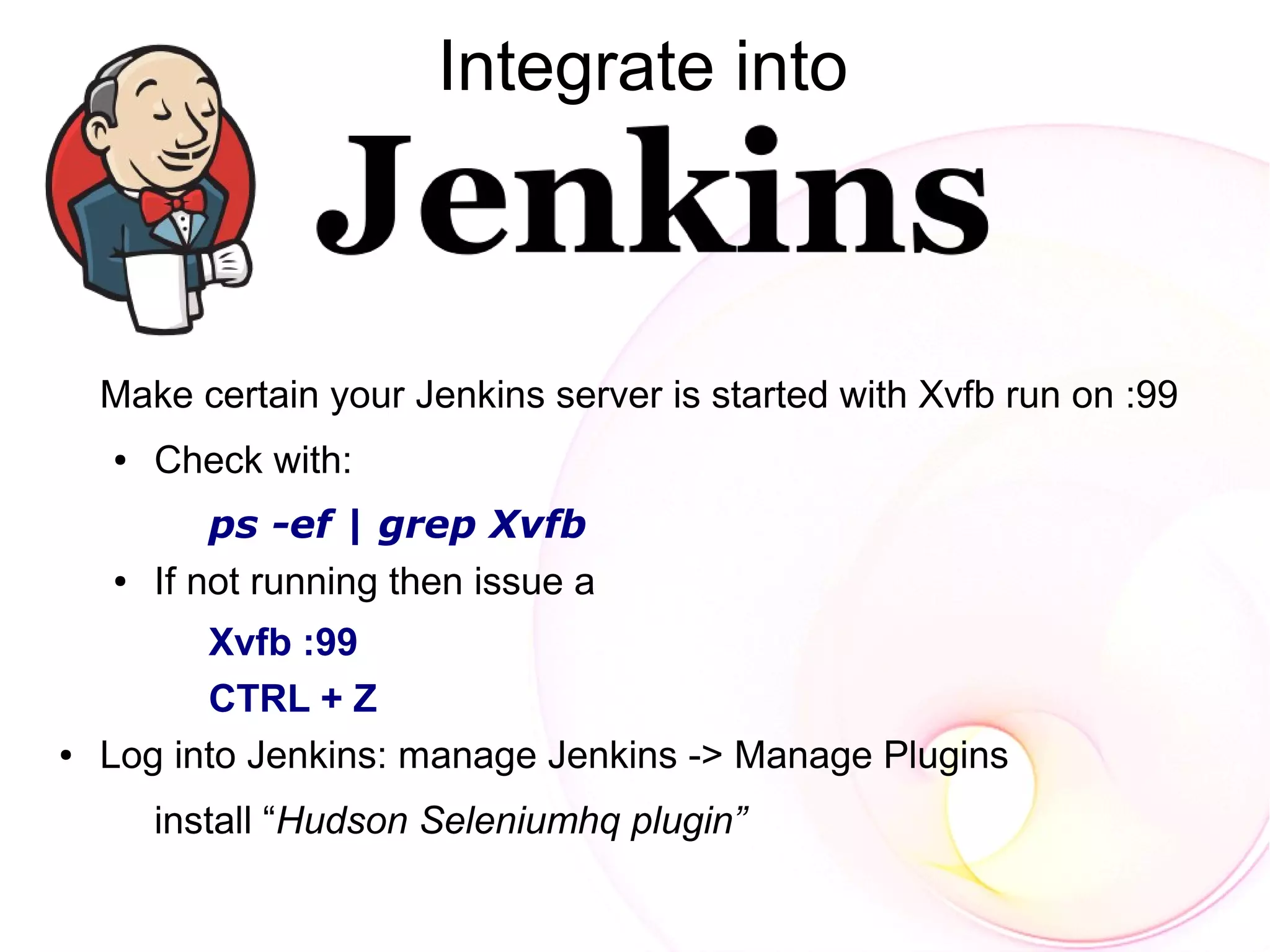 Integrate into



    Make certain your Jenkins server is started with Xvfb run on :99
    ●   Check with:
            ps -ef | grep Xvfb
    ●   If not running then issue a
          Xvfb :99
          CTRL + Z
●   Log into Jenkins: manage Jenkins -> Manage Plugins
        install “Hudson Seleniumhq plugin”
 