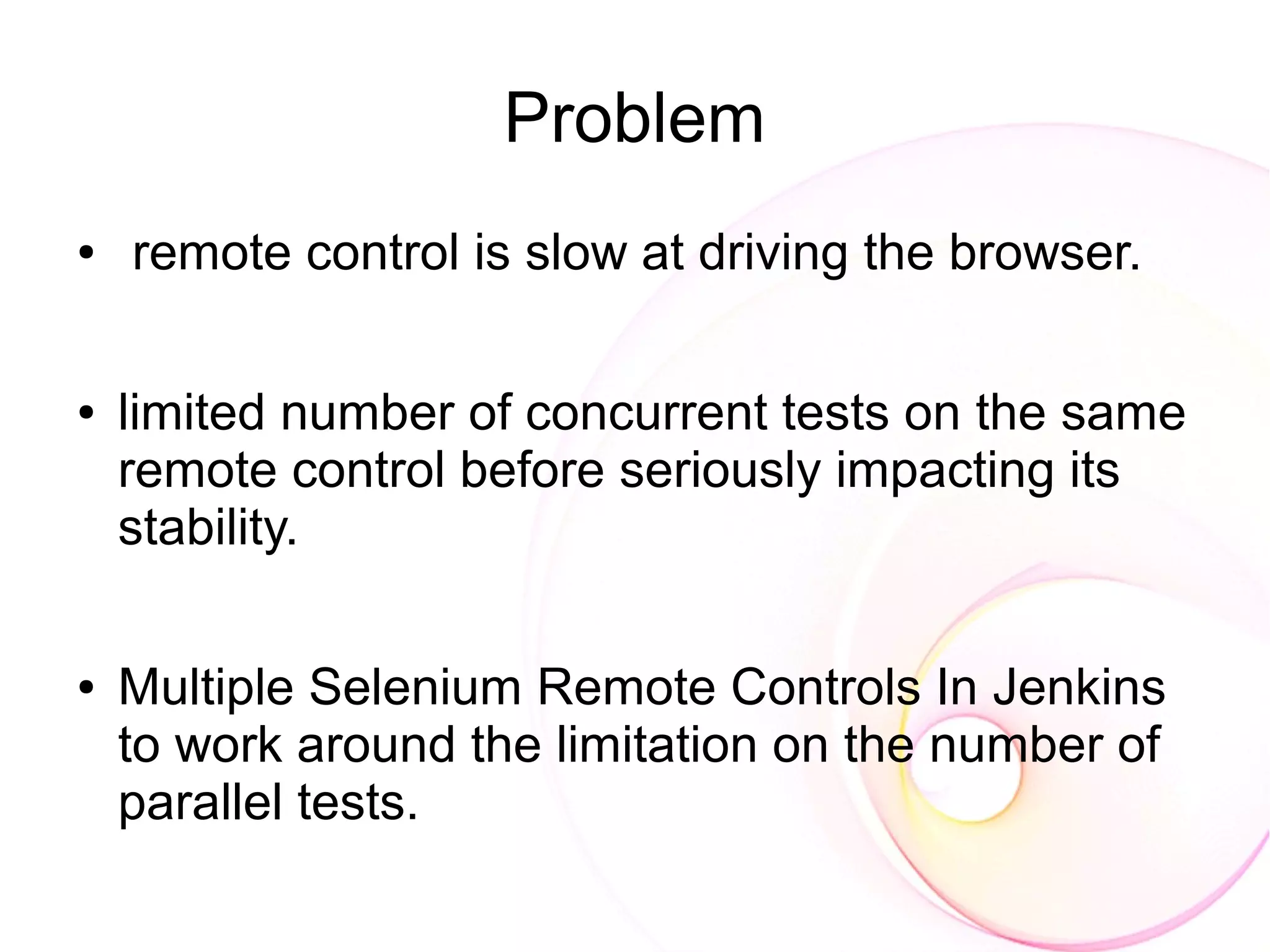 Problem
●   remote control is slow at driving the browser.

●   limited number of concurrent tests on the same
    remote control before seriously impacting its
    stability.

●   Multiple Selenium Remote Controls In Jenkins
    to work around the limitation on the number of
    parallel tests.
 