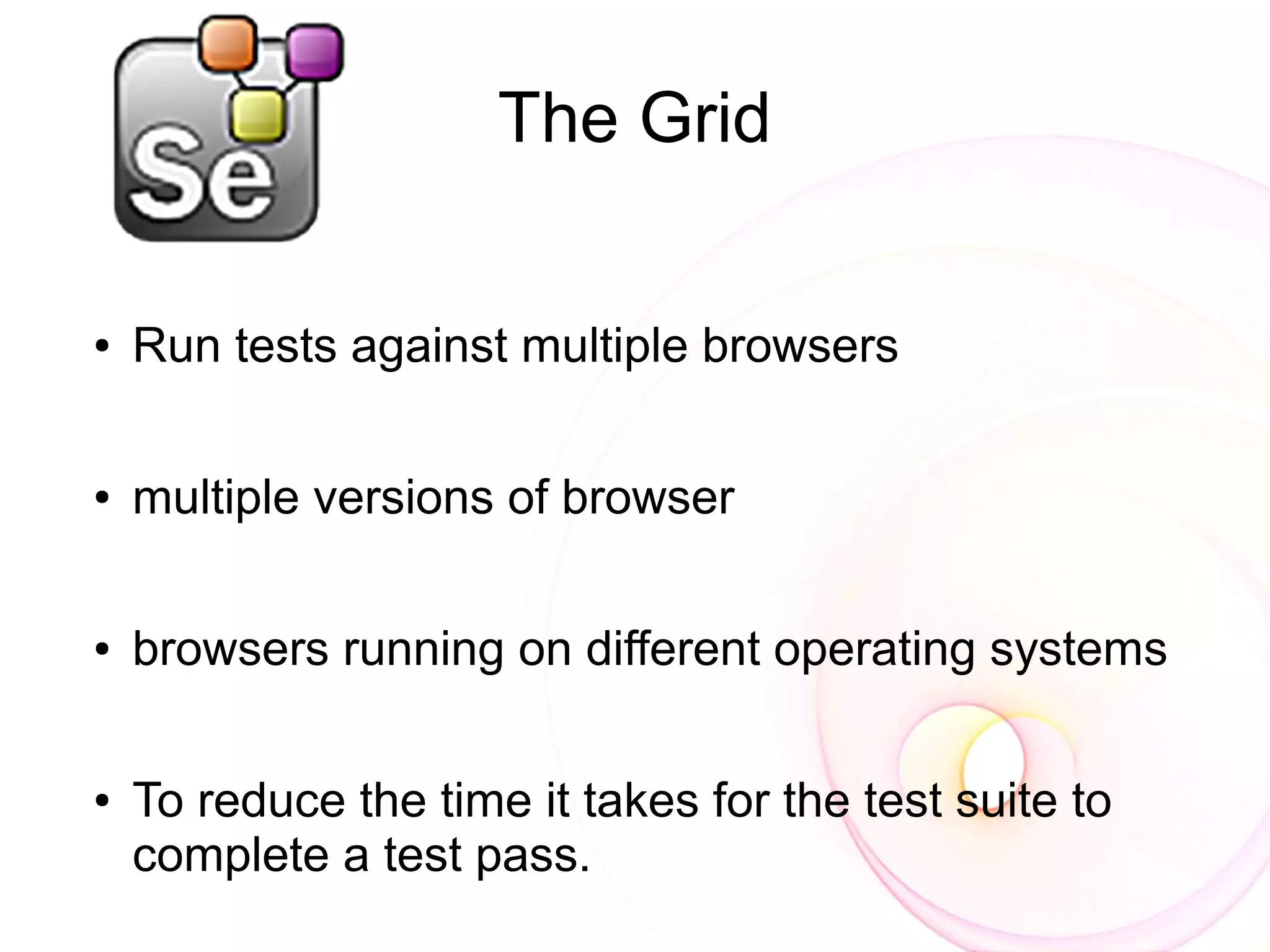 The Grid

●   Run tests against multiple browsers

●   multiple versions of browser

●   browsers running on different operating systems

●   To reduce the time it takes for the test suite to
    complete a test pass.
 