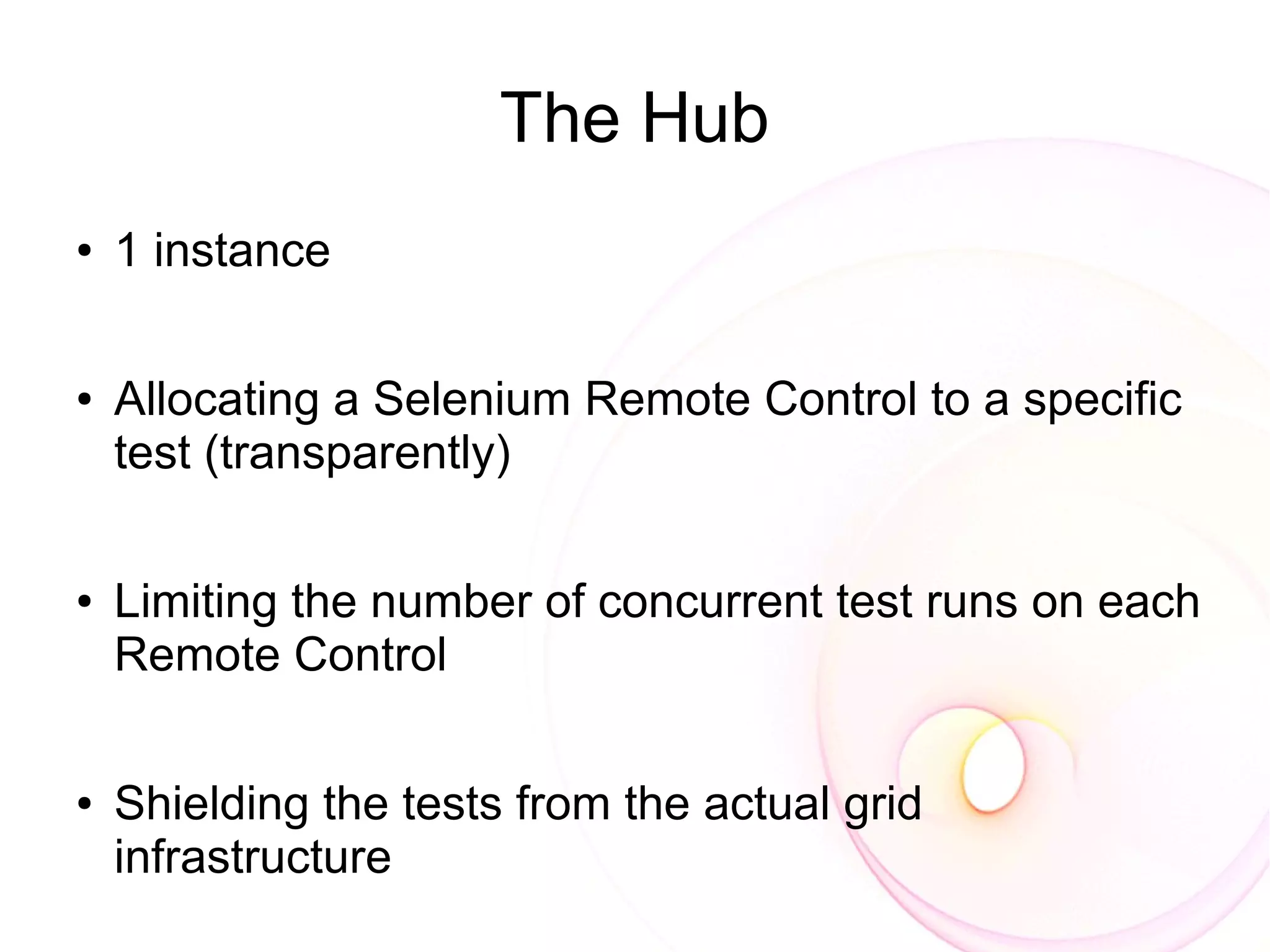 The Hub
●   1 instance

●   Allocating a Selenium Remote Control to a specific
    test (transparently)

●   Limiting the number of concurrent test runs on each
    Remote Control

●   Shielding the tests from the actual grid
    infrastructure
 