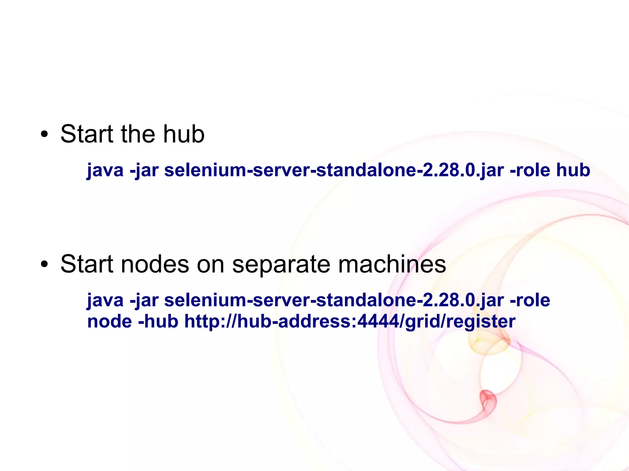 ●   Start the hub
      java -jar selenium-server-standalone-2.28.0.jar -role hub



●   Start nodes on separate machines
      java -jar selenium-server-standalone-2.28.0.jar -role
      node -hub http://hub-address:4444/grid/register
 