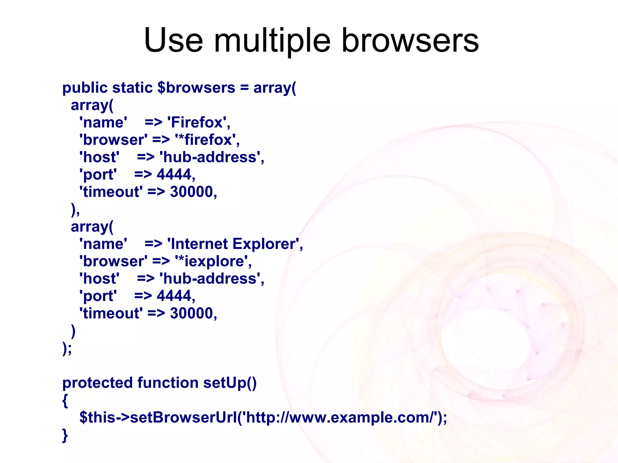 Use multiple browsers
public static $browsers = array(
  array(
    'name' => 'Firefox',
    'browser' => '*firefox',
    'host' => 'hub-address',
    'port' => 4444,
    'timeout' => 30000,
  ),
  array(
    'name' => 'Internet Explorer',
    'browser' => '*iexplore',
    'host' => 'hub-address',
    'port' => 4444,
    'timeout' => 30000,
  )
);

protected function setUp()
{
  $this->setBrowserUrl('http://www.example.com/');
}
 