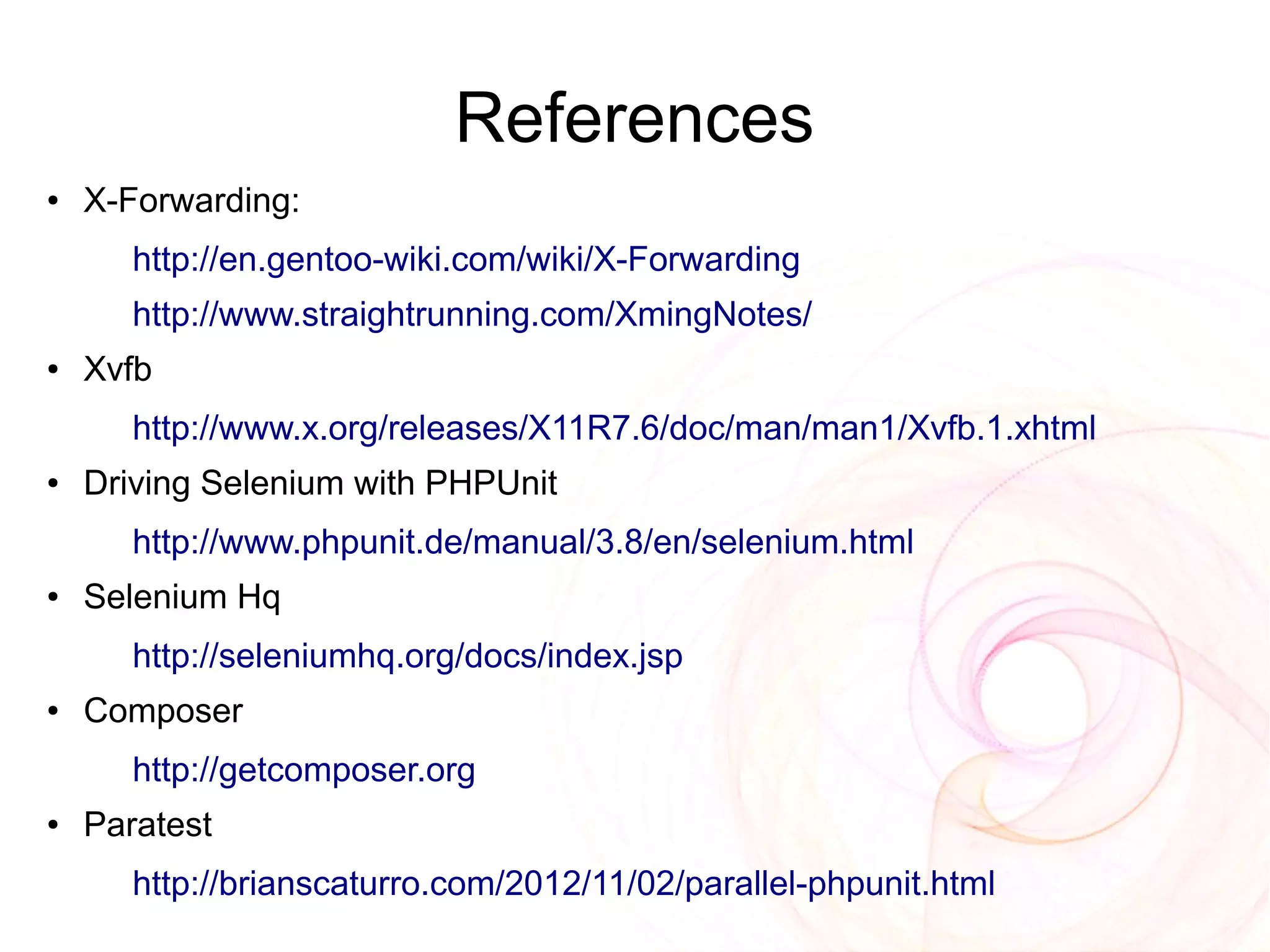 References
●   X-Forwarding:
       http://en.gentoo-wiki.com/wiki/X-Forwarding
       http://www.straightrunning.com/XmingNotes/
●   Xvfb
       http://www.x.org/releases/X11R7.6/doc/man/man1/Xvfb.1.xhtml
●   Driving Selenium with PHPUnit
       http://www.phpunit.de/manual/3.8/en/selenium.html
●   Selenium Hq
       http://seleniumhq.org/docs/index.jsp
●   Composer
       http://getcomposer.org
●   Paratest
       http://brianscaturro.com/2012/11/02/parallel-phpunit.html
 