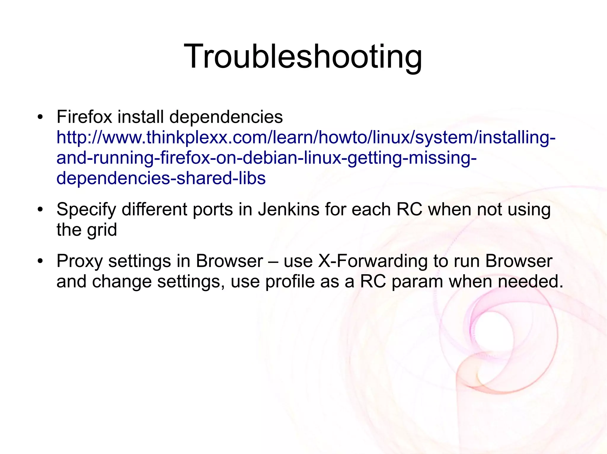 Troubleshooting
●   Firefox install dependencies
    http://www.thinkplexx.com/learn/howto/linux/system/installing-
    and-running-firefox-on-debian-linux-getting-missing-
    dependencies-shared-libs
●   Specify different ports in Jenkins for each RC when not using
    the grid
●   Proxy settings in Browser – use X-Forwarding to run Browser
    and change settings, use profile as a RC param when needed.
 