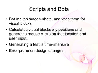 Scripts and Bots
●   Bot makes screen-shots, analyzes them for
    visual blocks
●   Calculates visual blocks x-y positions and
    generates mouse clicks on that location and
    user input.
●   Generating a test is time-intensive
●   Error prone on design changes.
 
