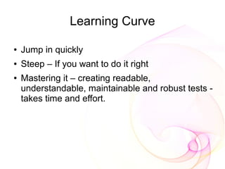 Learning Curve

●   Jump in quickly
●   Steep – If you want to do it right
●   Mastering it – creating readable,
    understandable, maintainable and robust tests -
    takes time and effort.
 