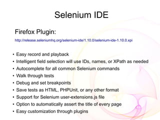 Selenium IDE
    Firefox Plugin:
    http://release.seleniumhq.org/selenium-ide/1.10.0/selenium-ide-1.10.0.xpi


●
    Easy record and playback
●   Intelligent field selection will use IDs, names, or XPath as needed
●
    Autocomplete for all common Selenium commands
●   Walk through tests
●
    Debug and set breakpoints
●   Save tests as HTML, PHPUnit, or any other format
●
    Support for Selenium user-extensions.js file
●
    Option to automatically assert the title of every page
●
    Easy customization through plugins
 