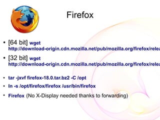 Firefox

●   [64 bit] wget
    http://download-origin.cdn.mozilla.net/pub/mozilla.org/firefox/relea
●   [32 bit] wget
    http://download-origin.cdn.mozilla.net/pub/mozilla.org/firefox/relea

●   tar -jxvf firefox-18.0.tar.bz2 -C /opt
●   ln -s /opt/firefox/firefox /usr/bin/firefox
●
    Firefox (No X-Display needed thanks to forwarding)
 