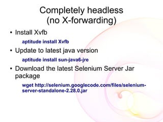 Completely headless
              (no X-forwarding)
●   Install Xvfb
      aptitude install Xvfb
●   Update to latest java version
      aptitude install sun-java6-jre
●   Download the latest Selenium Server Jar
    package
      wget http://selenium.googlecode.com/files/selenium-
      server-standalone-2.28.0.jar
 