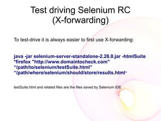 Test driving Selenium RC
                (X-forwarding)

To test-drive it is always easier to first use X-forwarding:


java -jar selenium-server-standalone-2.28.0.jar -htmlSuite
*firefox "http://www.domaintocheck.com"
“/path/to/selenium/testSuite.html”
“/path/where/selenium/should/store/results.html”

testSuite.html and related files are the files saved by Selenium IDE
 