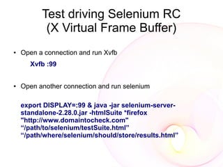Test driving Selenium RC
           (X Virtual Frame Buffer)
●   Open a connection and run Xvfb
      Xvfb :99


●   Open another connection and run selenium

    export DISPLAY=:99 & java -jar selenium-server-
    standalone-2.28.0.jar -htmlSuite *firefox
    "http://www.domaintocheck.com"
    “/path/to/selenium/testSuite.html”
    “/path/where/selenium/should/store/results.html”
 