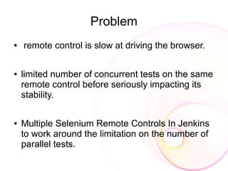 Problem
●   remote control is slow at driving the browser.

●   limited number of concurrent tests on the same
    remote control before seriously impacting its
    stability.

●   Multiple Selenium Remote Controls In Jenkins
    to work around the limitation on the number of
    parallel tests.
 