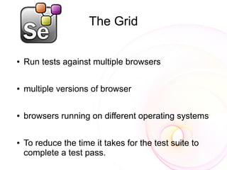 The Grid

●   Run tests against multiple browsers

●   multiple versions of browser

●   browsers running on different operating systems

●   To reduce the time it takes for the test suite to
    complete a test pass.
 