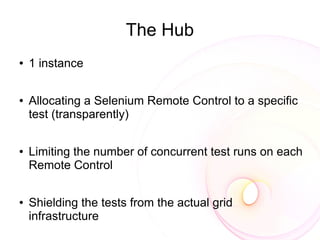 The Hub
●   1 instance

●   Allocating a Selenium Remote Control to a specific
    test (transparently)

●   Limiting the number of concurrent test runs on each
    Remote Control

●   Shielding the tests from the actual grid
    infrastructure
 