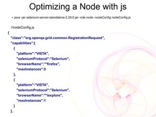 Optimizing a Node with js
     ●   java -jar selenium-server-standalone-2.28.0.jar -role node -nodeConfig nodeConfig.js


    //nodeConfig.js
{
    "class":"org.openqa.grid.common.RegistrationRequest",
    "capabilities":[
         {
              "platform":"VISTA",
              "seleniumProtocol":"Selenium",
              "browserName":"*firefox",
              "maxInstances":5
         },
         {
              "platform":"VISTA",
              "seleniumProtocol":"Selenium",
              "browserName":"*iexplore",
              "maxInstances":1
         }
    ],
 