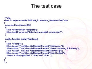 The test case

<?php
class Example extends PHPUnit_Extensions_SeleniumTestCase
{
  protected function setUp()
  {
    $this->setBrowser("*iexplore");
    $this->setBrowserUrl("http://www.nickbelhomme.com/");
  }

 public function testMyTestCase()
 {
   $this->open("/");
   $this->assertTrue($this->isElementPresent("link=About"));
   $this->assertTrue($this->isElementPresent("link=Consulting & Training"));
   $this->assertTrue($this->isElementPresent("link=Blog"));
   $this->assertTrue($this->isElementPresent("link=Contact"));
   $name = $this->getEval(""nick"==="nick"");
 }
}
?>
 
