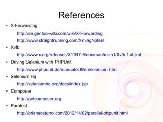 References
●   X-Forwarding:
       http://en.gentoo-wiki.com/wiki/X-Forwarding
       http://www.straightrunning.com/XmingNotes/
●   Xvfb
       http://www.x.org/releases/X11R7.6/doc/man/man1/Xvfb.1.xhtml
●   Driving Selenium with PHPUnit
       http://www.phpunit.de/manual/3.8/en/selenium.html
●   Selenium Hq
       http://seleniumhq.org/docs/index.jsp
●   Composer
       http://getcomposer.org
●   Paratest
       http://brianscaturro.com/2012/11/02/parallel-phpunit.html
 