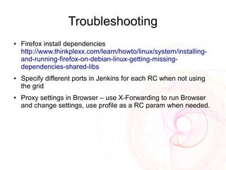 Troubleshooting
●   Firefox install dependencies
    http://www.thinkplexx.com/learn/howto/linux/system/installing-
    and-running-firefox-on-debian-linux-getting-missing-
    dependencies-shared-libs
●   Specify different ports in Jenkins for each RC when not using
    the grid
●   Proxy settings in Browser – use X-Forwarding to run Browser
    and change settings, use profile as a RC param when needed.
 