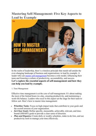 Mastering Self-Management: Five Key Aspects to
Lead by Example
In the realm of leadership, there’s a timeless principle that stands tall amidst the
ever-changing landscape of business and organizations: to lead by example. A
leader who can master self-management becomes a role model, influencing their
team and fostering a culture of productivity, accountability, and success.
Let’s explore the essential aspects of self-management and how they
can help you lead by example.
1. Time Management
Effective time management is at the core of self-management. It’s about making
the most of the limited hours in a day, ensuring productivity, and maintaining a
work-life balance. Leaders who excel in this aspect set the stage for their team to
follow suit. Here’s how to master time management:
 Prioritize Tasks: Focus on high-impact tasks that contribute to your goals and
the overall mission of your organization.
 Set Clear Goals: Define specific, measurable, achievable, relevant, and time-
bound (SMART) goals to provide a clear sense of direction.
 Plan and Organize: Create daily or weekly schedules, make to-do lists, and use
productivity tools to manage your time effectively.
 