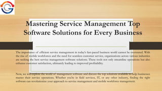 Mastering Service Management Top
Software Solutions for Every Business
The importance of efficient service management in today’s fast-paced business world cannot be overstated. With
the rise of mobile workforces and the need for seamless customer service, organizations across various industries
are seeking the best service management software solutions. These tools not only streamline operations but also
enhance customer satisfaction, ultimately leading to improved profitability.
Now, we will explore the world of management software and discuss the top solutions available to help businesses
master their service operations. Whether you’re in field services, IT, or any other industry, finding the right
software can revolutionize your approach to service management and mobile workforce management.
 