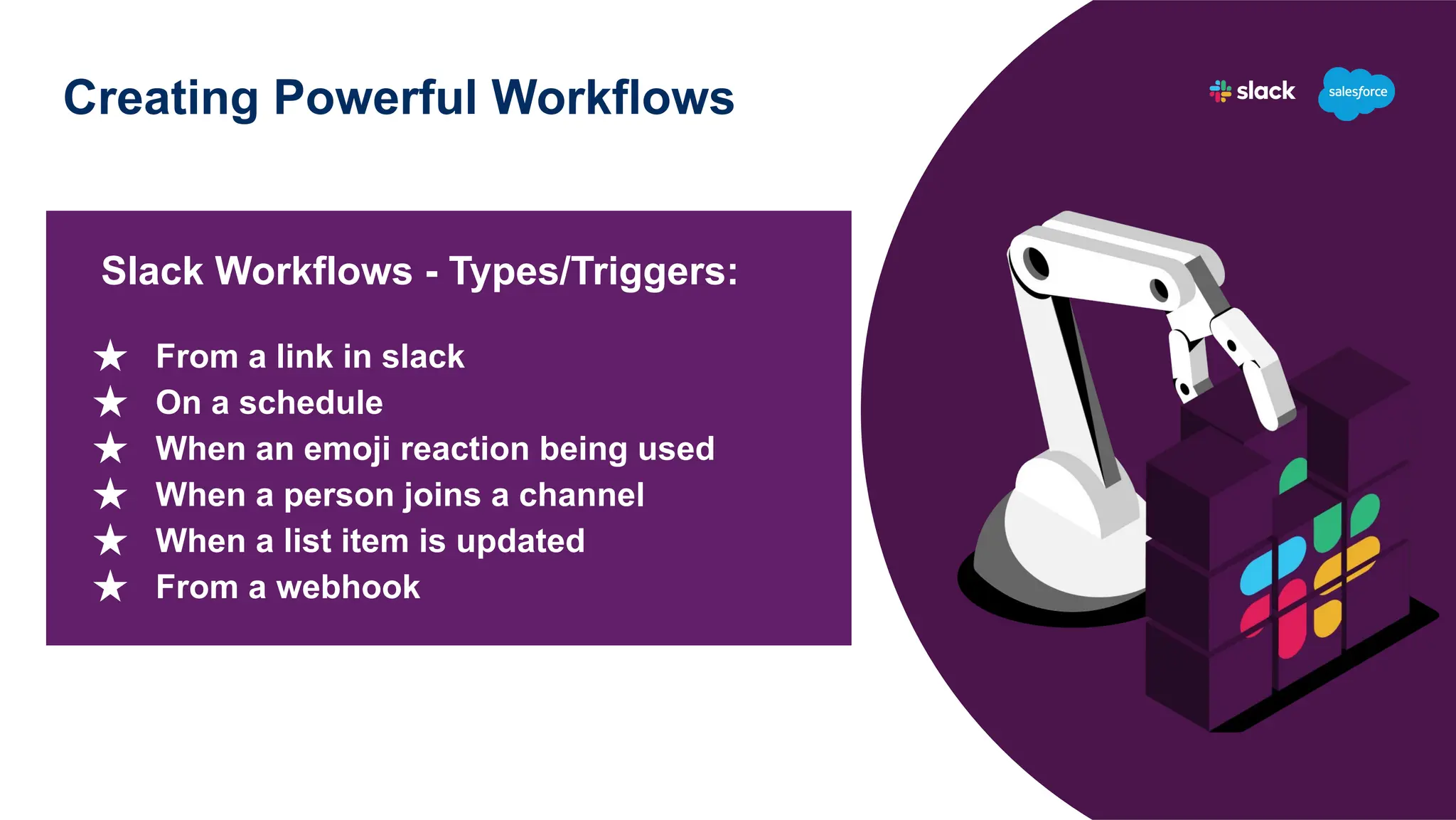Creating Powerful Workflows
Slack Workflows - Types/Triggers:
★ From a link in slack
★ On a schedule
★ When an emoji reaction being used
★ When a person joins a channel
★ When a list item is updated
★ From a webhook
 