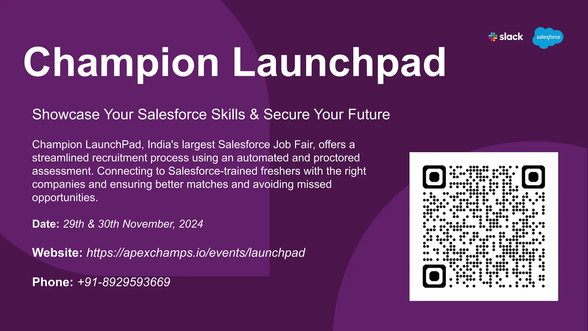 Champion Launchpad
Showcase Your Salesforce Skills & Secure Your Future
Champion LaunchPad, India's largest Salesforce Job Fair, offers a
streamlined recruitment process using an automated and proctored
assessment. Connecting to Salesforce-trained freshers with the right
companies and ensuring better matches and avoiding missed
opportunities.
Date: 29th & 30th November, 2024
Website: https://apexchamps.io/events/launchpad
Phone: +91-8929593669
 