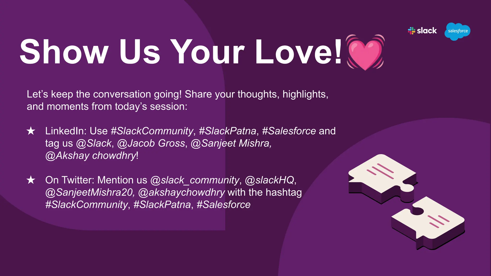 Show Us Your Love!💓
Let’s keep the conversation going! Share your thoughts, highlights,
and moments from today’s session:
★ LinkedIn: Use #SlackCommunity, #SlackPatna, #Salesforce and
tag us @Slack, @Jacob Gross, @Sanjeet Mishra,
@Akshay chowdhry!
★ On Twitter: Mention us @slack_community, @slackHQ,
@SanjeetMishra20, @akshaychowdhry with the hashtag
#SlackCommunity, #SlackPatna, #Salesforce
 