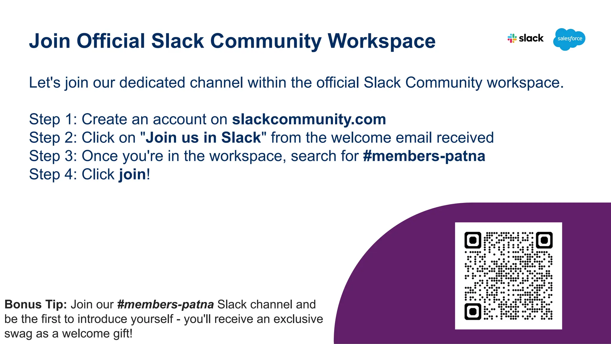 Let's join our dedicated channel within the official Slack Community workspace.
Step 1: Create an account on slackcommunity.com
Step 2: Click on "Join us in Slack" from the welcome email received
Step 3: Once you're in the workspace, search for #members-patna
Step 4: Click join!
Join Official Slack Community Workspace
Bonus Tip: Join our #members-patna Slack channel and
be the first to introduce yourself - you'll receive an exclusive
swag as a welcome gift!
 