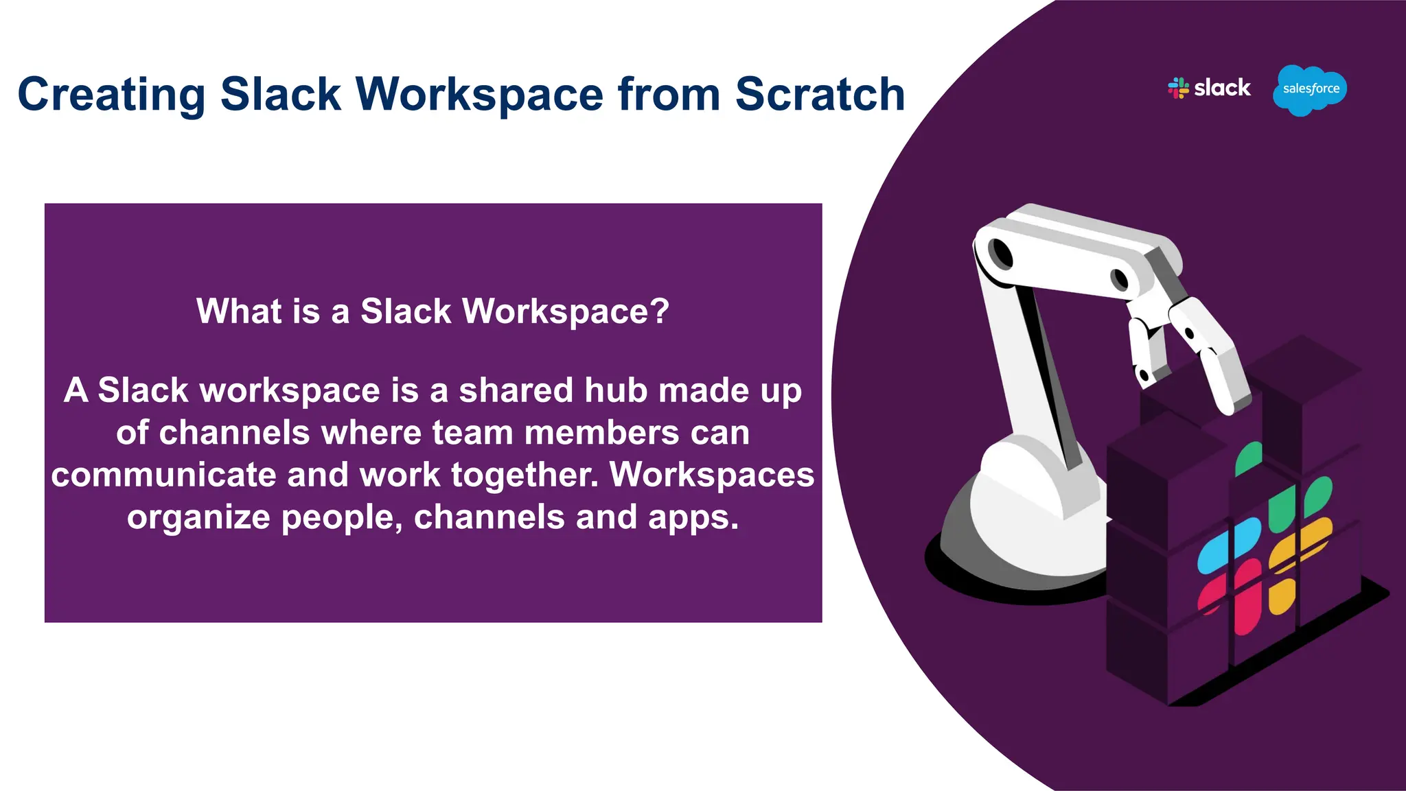 Creating Slack Workspace from Scratch
What is a Slack Workspace?
A Slack workspace is a shared hub made up
of channels where team members can
communicate and work together. Workspaces
organize people, channels and apps.
 