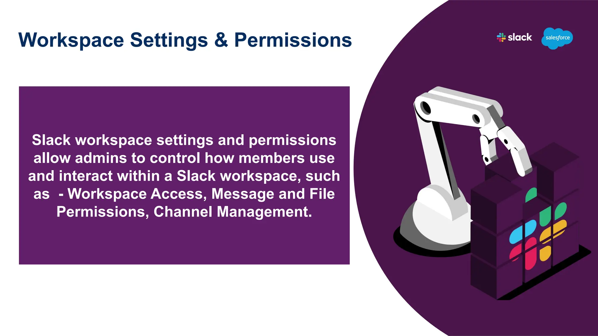 Workspace Settings & Permissions
Slack workspace settings and permissions
allow admins to control how members use
and interact within a Slack workspace, such
as - Workspace Access, Message and File
Permissions, Channel Management.
 