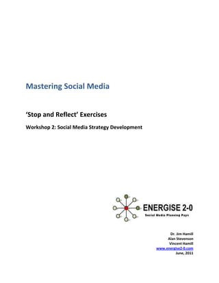 Mastering Social Media


‘Stop and Reflect’ Exercises
Workshop 2: Social Media Strategy Development




                                                       Dr. Jim Hamill
                                                     Alan Stevenson
                                                      Vincent Hamill
                                                www.energise2-0.com
                                                          June, 2011
 