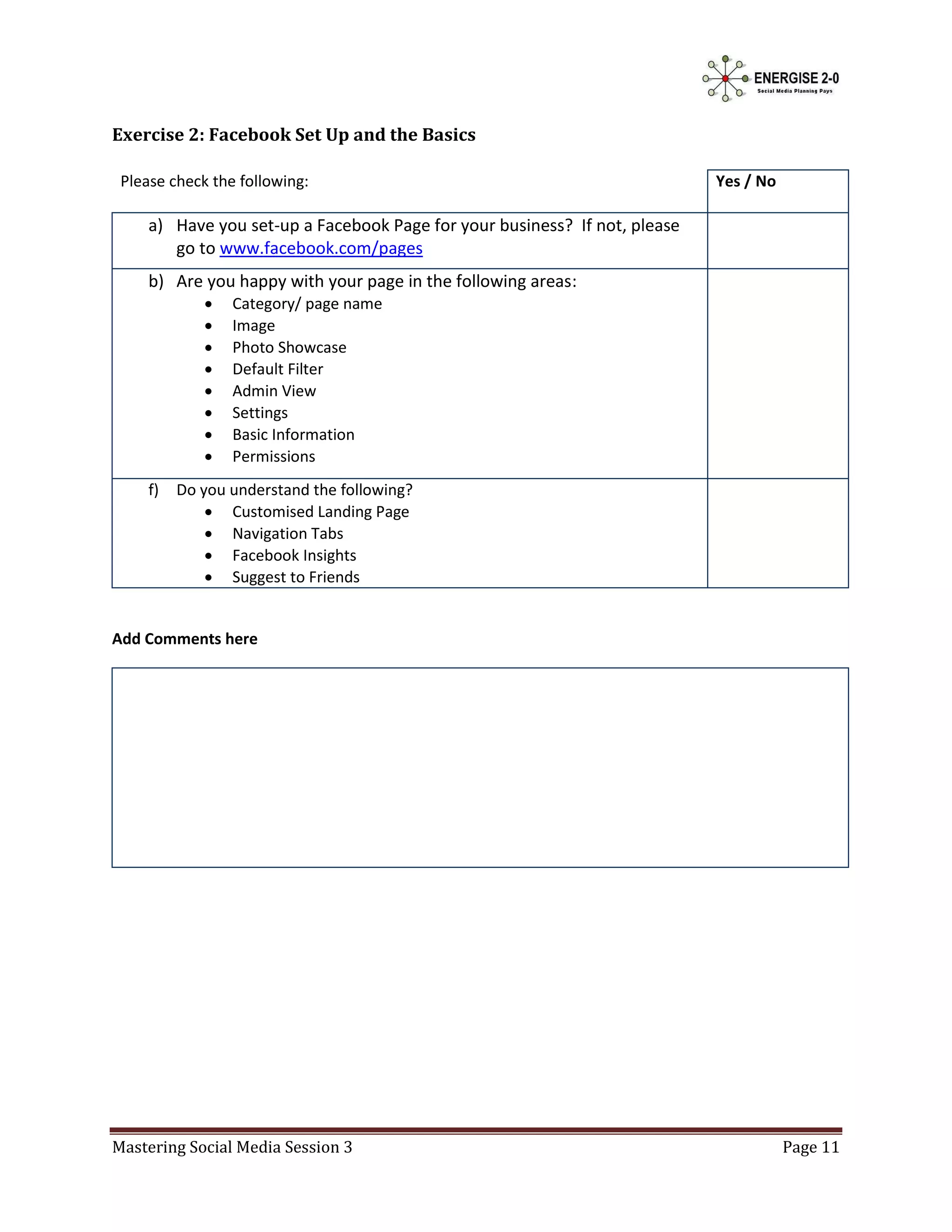 Exercise 2: Facebook Set Up and the Basics

 Please check the following:                                                Yes / No

     a) Have you set-up a Facebook Page for your business? If not, please
        go to www.facebook.com/pages
     b) Are you happy with your page in the following areas:
                Category/ page name
                Image
                Photo Showcase
                Default Filter
                Admin View
                Settings
                Basic Information
                Permissions
     f)   Do you understand the following?
               Customised Landing Page
               Navigation Tabs
               Facebook Insights
               Suggest to Friends


Add Comments here




Mastering Social Media Session 3                                                       Page 11
 