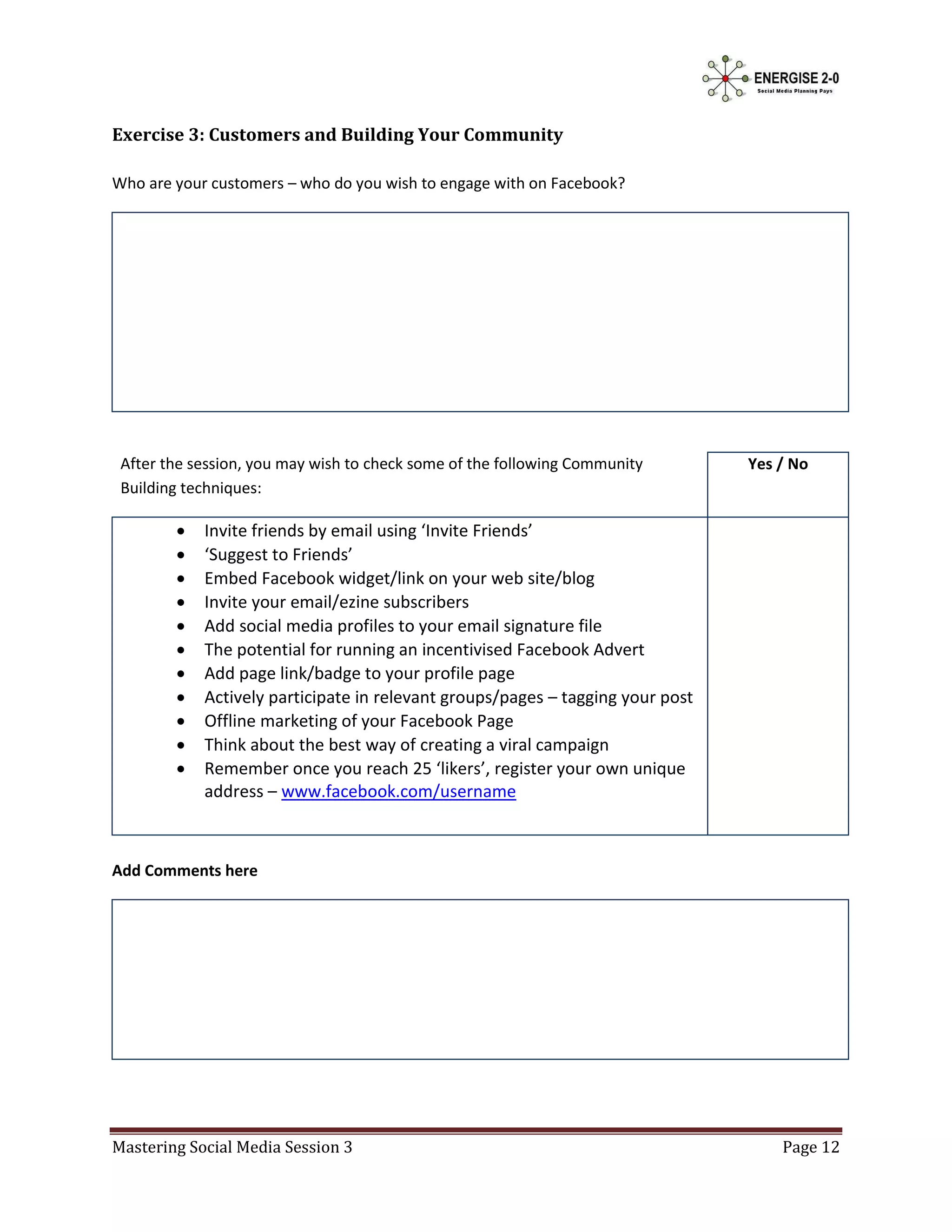 Exercise 3: Customers and Building Your Community

Who are your customers – who do you wish to engage with on Facebook?




 After the session, you may wish to check some of the following Community       Yes / No
 Building techniques:

           Invite friends by email using ‘Invite Friends’
           ‘Suggest to Friends’
           Embed Facebook widget/link on your web site/blog
           Invite your email/ezine subscribers
           Add social media profiles to your email signature file
           The potential for running an incentivised Facebook Advert
           Add page link/badge to your profile page
           Actively participate in relevant groups/pages – tagging your post
           Offline marketing of your Facebook Page
           Think about the best way of creating a viral campaign
           Remember once you reach 25 ‘likers’, register your own unique
            address – www.facebook.com/username



Add Comments here




Mastering Social Media Session 3                                                    Page 12
 