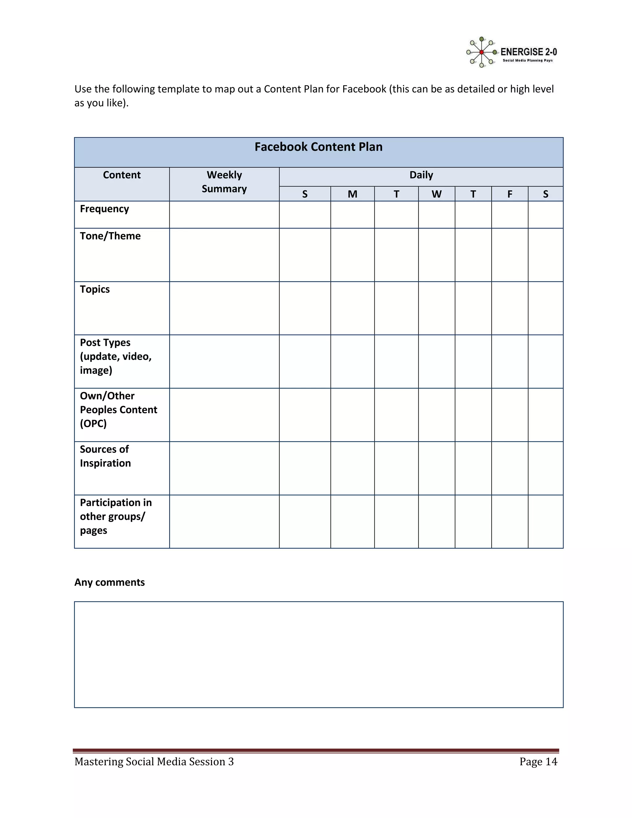 Use the following template to map out a Content Plan for Facebook (this can be as detailed or high level
as you like).


                                       Facebook Content Plan

      Content               Weekly                                       Daily
                           Summary               S         M         T       W       T       F       S
 Frequency

 Tone/Theme



 Topics



 Post Types
 (update, video,
 image)

 Own/Other
 Peoples Content
 (OPC)

 Sources of
 Inspiration


 Participation in
 other groups/
 pages



Any comments




Mastering Social Media Session 3                                                                 Page 14
 