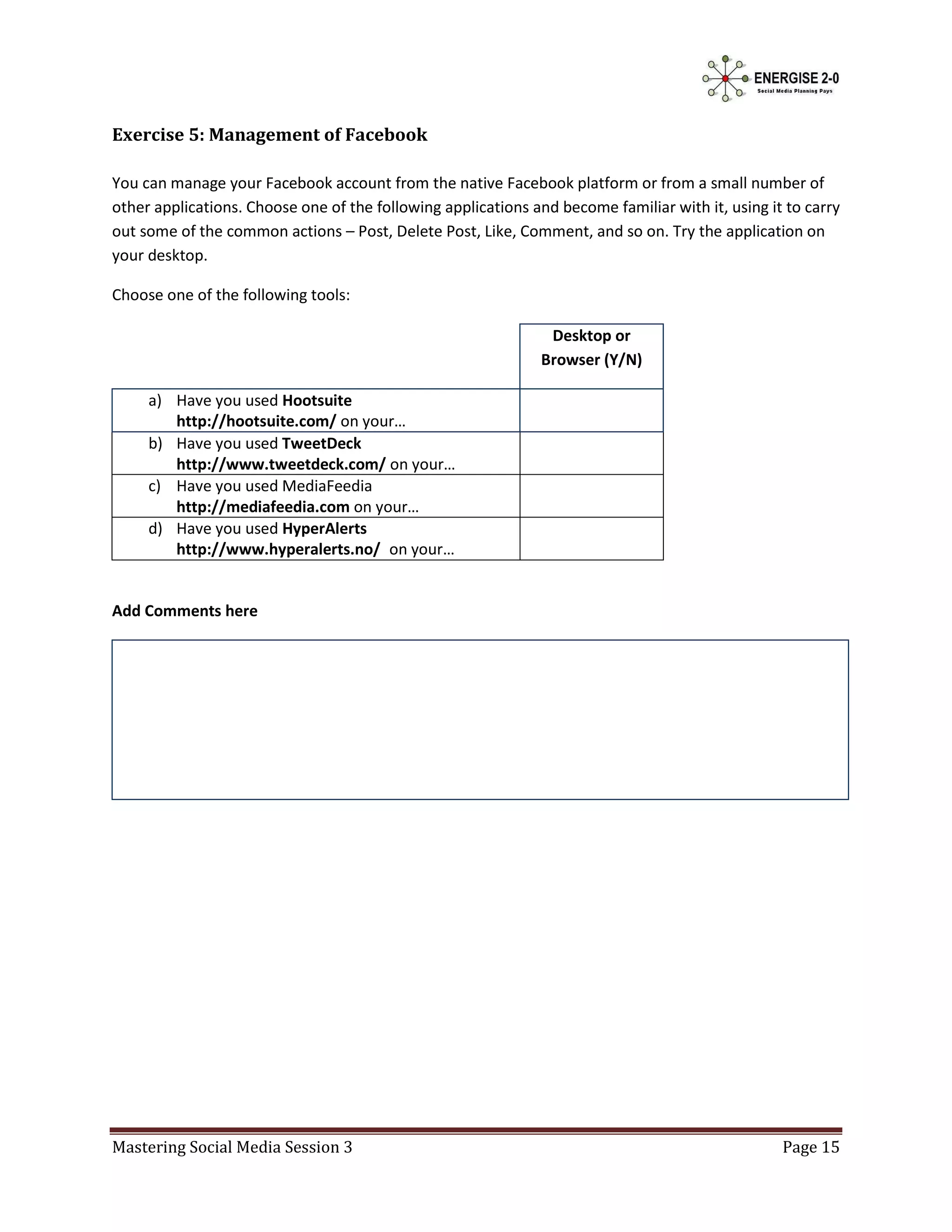 Exercise 5: Management of Facebook

You can manage your Facebook account from the native Facebook platform or from a small number of
other applications. Choose one of the following applications and become familiar with it, using it to carry
out some of the common actions – Post, Delete Post, Like, Comment, and so on. Try the application on
your desktop.

Choose one of the following tools:

                                                                Desktop or
                                                               Browser (Y/N)

     a) Have you used Hootsuite
        http://hootsuite.com/ on your…
     b) Have you used TweetDeck
        http://www.tweetdeck.com/ on your…
     c) Have you used MediaFeedia
        http://mediafeedia.com on your…
     d) Have you used HyperAlerts
        http://www.hyperalerts.no/ on your…


Add Comments here




Mastering Social Media Session 3                                                                  Page 15
 